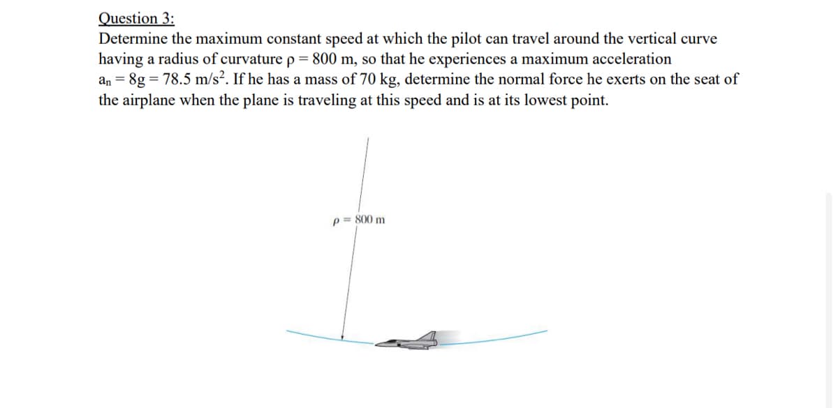 Question 3:
Determine the maximum constant speed at which the pilot can travel around the vertical curve
having a radius of curvature p = 800 m, so that he experiences a maximum acceleration
an = 8g = 78.5 m/s?. If he has a mass of 70 kg, determine the normal force he exerts on the seat of
the airplane when the plane is traveling at this speed and is at its lowest point.
p = 800 m
