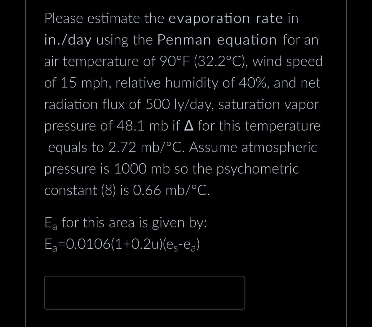 Please estimate the evaporation rate in
in./day using the Penman equation for an
air temperature of 90°F (32.2°C), wind speed
of 15 mph, relative humidity of 40%, and net
radiation flux of 500 ly/day, saturation vapor
pressure of 48.1 mb if ▲ for this temperature
equals to 2.72 mb/°C. Assume atmospheric
pressure is 1000 mb so the psychometric
constant (8) is 0.66 mb/°C.
E₂ for this area is given by:
E₂=0.0106(1+0.2u)(eç¯ea)