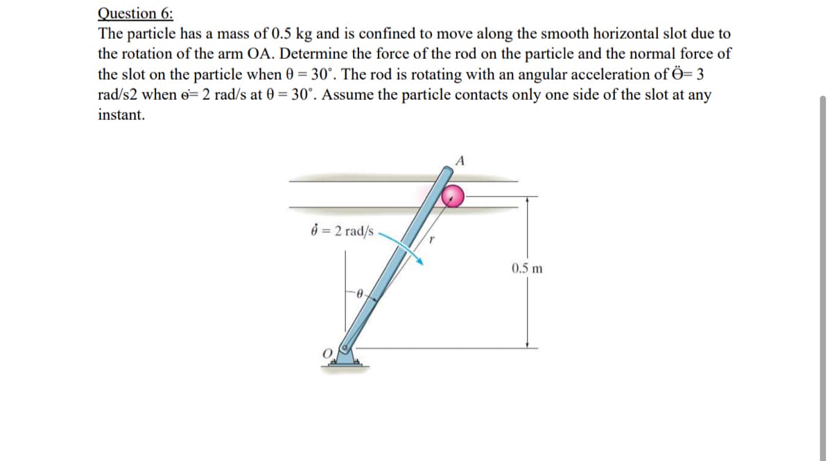 Question 6:
The particle has a mass of 0.5 kg and is confined to move along the smooth horizontal slot due to
the rotation of the arm OA. Determine the force of the rod on the particle and the normal force of
the slot on the particle when 0 = 30°. The rod is rotating with an angular acceleration of Ö= 3
rad/s2 when e= 2 rad/s at 0 = 30°. Assume the particle contacts only one side of the slot at any
instant.
A
ở = 2 rad/s
0.5 m
