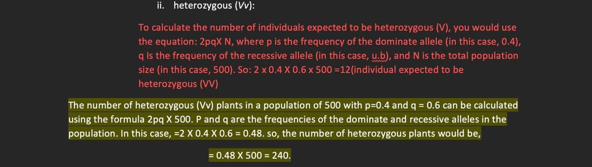 ii. heterozygous (Vv):
To calculate the number of individuals expected to be heterozygous (V), you would use
the equation: 2pqX N, where p is the frequency of the dominate allele (in this case, 0.4),
q Is the frequency of the recessive allele (in this case, u.b), and N is the total population
size (in this case, 500). So: 2 x 0.4 X 0.6 x 500 =12(individual expected to be
heterozygous (VV)
The number of heterozygous (Vv) plants in a population of 500 with p=0.4 and q = 0.6 can be calculated
using the formula 2pq X 500. P and q are the frequencies of the dominate and recessive alleles in the
population. In this case, =2 X 0.4 X 0.6 = 0.48. so, the number of heterozygous plants would be,
= 0.48 X 500 = 240.