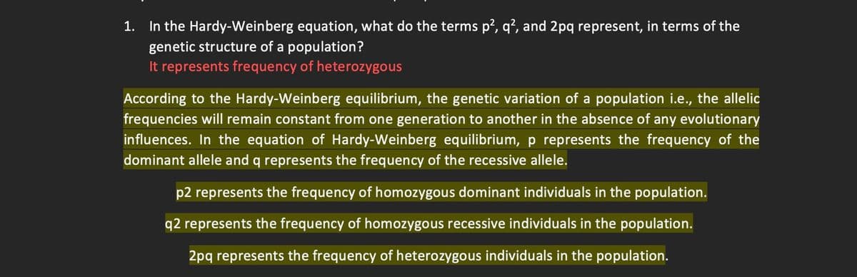1. In the Hardy-Weinberg equation, what do the terms p², q², and 2pq represent, in terms of the
genetic structure of a population?
It represents frequency of heterozygous
According to the Hardy-Weinberg equilibrium, the genetic variation of a population i.e., the allelic
frequencies will remain constant from one generation to another in the absence of any evolutionary
influences. In the equation of Hardy-Weinberg equilibrium, p represents the frequency of the
dominant allele and q represents the frequency of the recessive allele.
p2 represents the frequency of homozygous dominant individuals in the population.
q2 represents the frequency of homozygous recessive individuals in the population.
2pq represents the frequency of heterozygous individuals in the population.