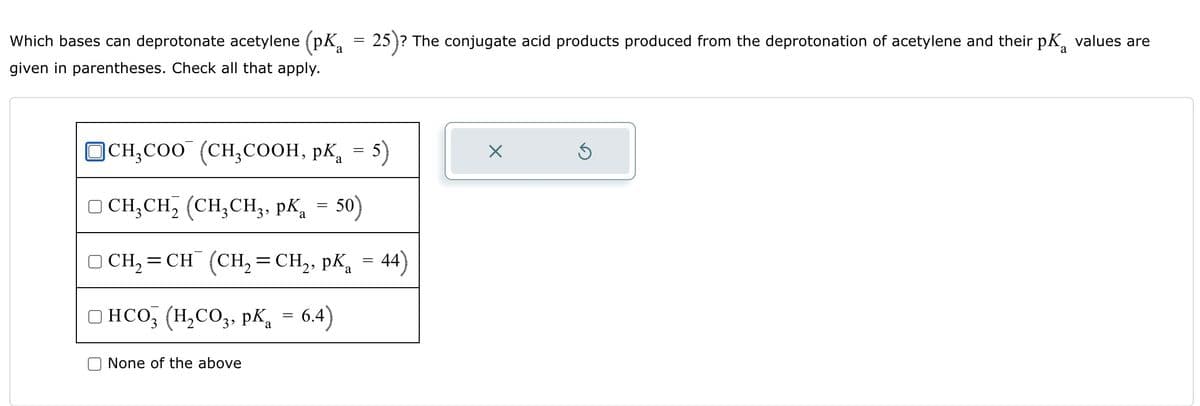 Which bases can deprotonate acetylene (pK₂
given in parentheses. Check all that apply.
=
a
25)? The conjugate acid products produced from the deprotonation of acetylene and their p values are
a
☐ CH3COO (CH3COOH, pKa = 5)
CH3CH2 (CH3CH3, pKa = 50)
а
CH2=CH(CH2=CH2, pKa = 44)
☐ HCO3 (H2CO3, pKa = 6.4)
None of the above
Х
⑤