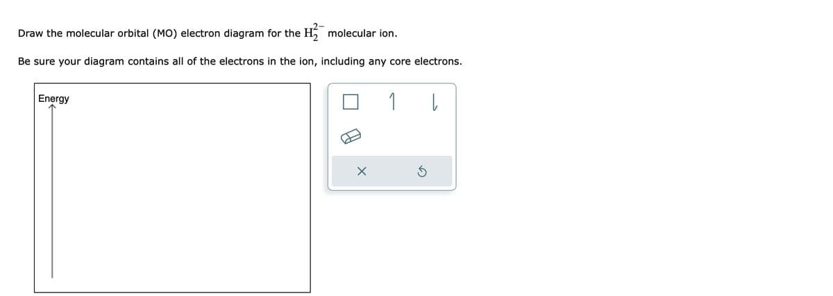 Draw the molecular orbital (MO) electron diagram for the H₂ molecular ion.
Be sure your diagram contains all of the electrons in the ion, including any core electrons.
Energy
X
1
Ś
Į