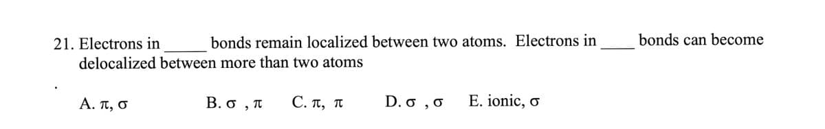 21. Electrons in
bonds remain localized between two atoms. Electrons in
delocalized between more than two atoms
Α. π, σ
B. O, T
C. π, π
D. 0,0 E. ionic, o
bonds can become