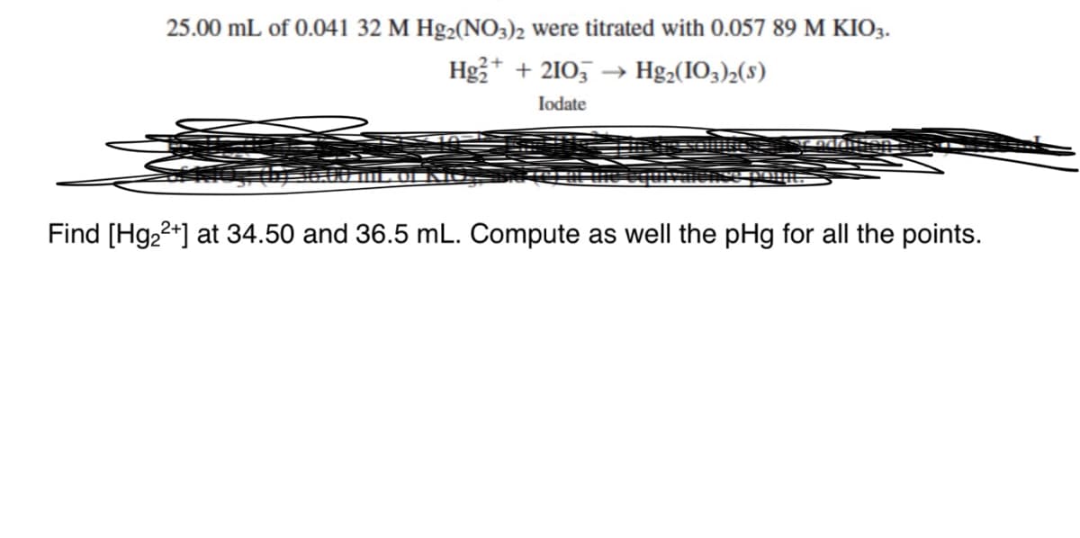 25.00 mL of 0.041 32 M Hg2(NO3)2 were titrated with 0.057 89 M KIO3.
Hg₂+ + 2103 →→ Hg₂(103)2(S)
Iodate
Find [Hg₂²+] at 34.50 and 36.5 mL. Compute as well the pHg for all the points.