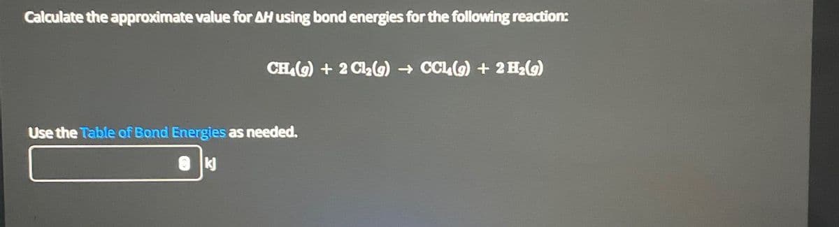 Calculate the approximate value for AH using bond energies for the following reaction:
CH4 (9) + 2 Cl2(g) → CCl4(g) + 2 H2(g)
Use the Table of Bond Energies as needed.
kj