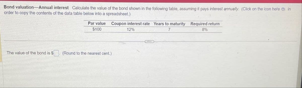 Bond valuation-Annual interest Calculate the value of the bond shown in the following table, assuming it pays interest annually. (Click on the icon here in
order to copy the contents of the data table below into a spreadsheet.)
Par value Coupon interest rate Years to maturity Required return
$100
12%
7
8%
The value of the bond is $
(Round to the nearest cent.)