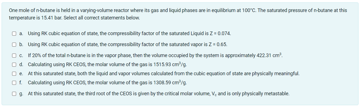 One mole of n-butane is held in a varying-volume reactor where its gas and liquid phases are in equilibrium at 100°C. The saturated pressure of n-butane at this
temperature is 15.41 bar. Select all correct statements below.
O a. Using RK cubic equation of state, the compressibility factor of the saturated Liquid is Z = 0.074.
O b. Using RK cubic equation of state, the compressibility factor of the saturated vapor is Z = 0.65.
O c. If 20% of the total n-butane is in the vapor phase, then the volume occupied by the system is approximately 422.31 cm3.
O d. Calculating using RK CEOS, the molar volume of the gas is 1515.93 cm³/g.
O e.
At this saturated state, both the liquid and vapor volumes calculated from the cubic equation of state are physically meaningful.
O f. Calculating using RK CEOS, the molar volume of the gas is 1308.59 cm³/g.
O g. At this saturated state, the third root of the CEOS is given by the critical molar volume, Vc and is only physically metastable.
