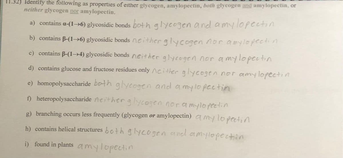 11.32) Identify the following as properties of either glycogen, amylopectin, both glycogen and amylopectin, or
neither glycogen nor amylopectin.
a) contains a-(1-6) glycosidic bonds both glycogen and a my lopectin
b) contains ß-(1→6) glycosidic bonds neither glycogen nor amylopectin
c) contains ß-(1→4) glycosidic bonds neither glycogen nor a mylopectin
d) contains glucose and fructose residues only neither glycogen nor amylopectin
e) homopolysaccharide both glycogen and a my lo pectin
f) heteropolysaccharide neither glycogen nor a mylopectin
g) branching occurs less frequently (glycogen or amylopectin) amy lo pectin
h) contains helical structures both glycogen and amylopection
i) found in plants amy lopectin
