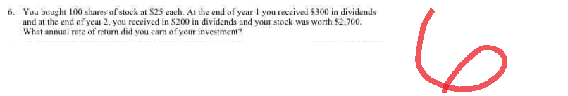 6. You bought 100 shares of stock at $25 each. At the end of year 1 you received $300 in dividends
and at the end of year 2, you received in $200 in dividends and your stock was worth $2,700.
What annual rate of return did you earn of your investment?
6
