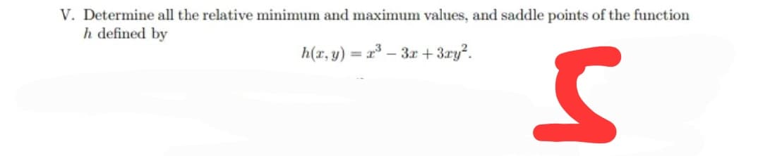V. Determine all the relative minimum and maximum values, and saddle points of the function
h defined by
h(r, y) = r – 3r + 3ry?.
