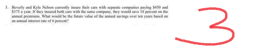 3. Beverly and Kyle Nelson currently insure their cars with separate companies paying $450 and
$375 a year. If they insured both cars with the same company, they would save 10 percent on the
annual premiums. What would be the future value of the annual savings over ten years based on
an annual interest rate of 6 percent?
3