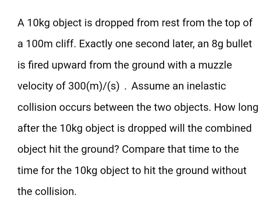 A 10kg object is dropped from rest from the top of
a 100m cliff. Exactly one second later, an 8g bullet
is fired upward from the ground with a muzzle
velocity of 300(m)/(s). Assume an inelastic
collision occurs between the two objects. How long
after the 10kg object is dropped will the combined
object hit the ground? Compare that time to the
time for the 10kg object to hit the ground without
the collision.