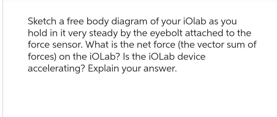 Sketch a free body diagram of your iOlab as you
hold in it very steady by the eyebolt attached to the
force sensor. What is the net force (the vector sum of
forces) on the iOLab? Is the iOLab device
accelerating? Explain your answer.