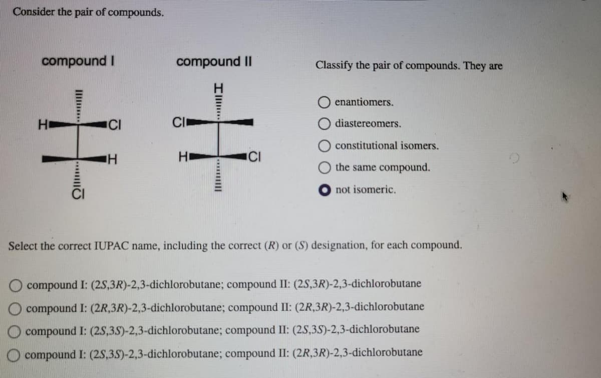 Consider the pair of compounds.
compound I
H
compound II
I
Classify the pair of compounds. They are
enantiomers.
diastereomers.
constitutional isomers.
the same compound.
not isomeric.
Select the correct IUPAC name, including the correct (R) or (S) designation, for each compound.
compound I: (2S,3R)-2,3-dichlorobutane; compound II: (2S,3R)-2,3-dichlorobutane
compound I: (2R,3R)-2,3-dichlorobutane; compound II: (2R,3R)-2,3-dichlorobutane
compound I: (2S,3S)-2,3-dichlorobutane; compound II: (2S,3S)-2,3-dichlorobutane
compound I: (2S,3S)-2,3-dichlorobutane; compound II: (2R,3R)-2,3-dichlorobutane