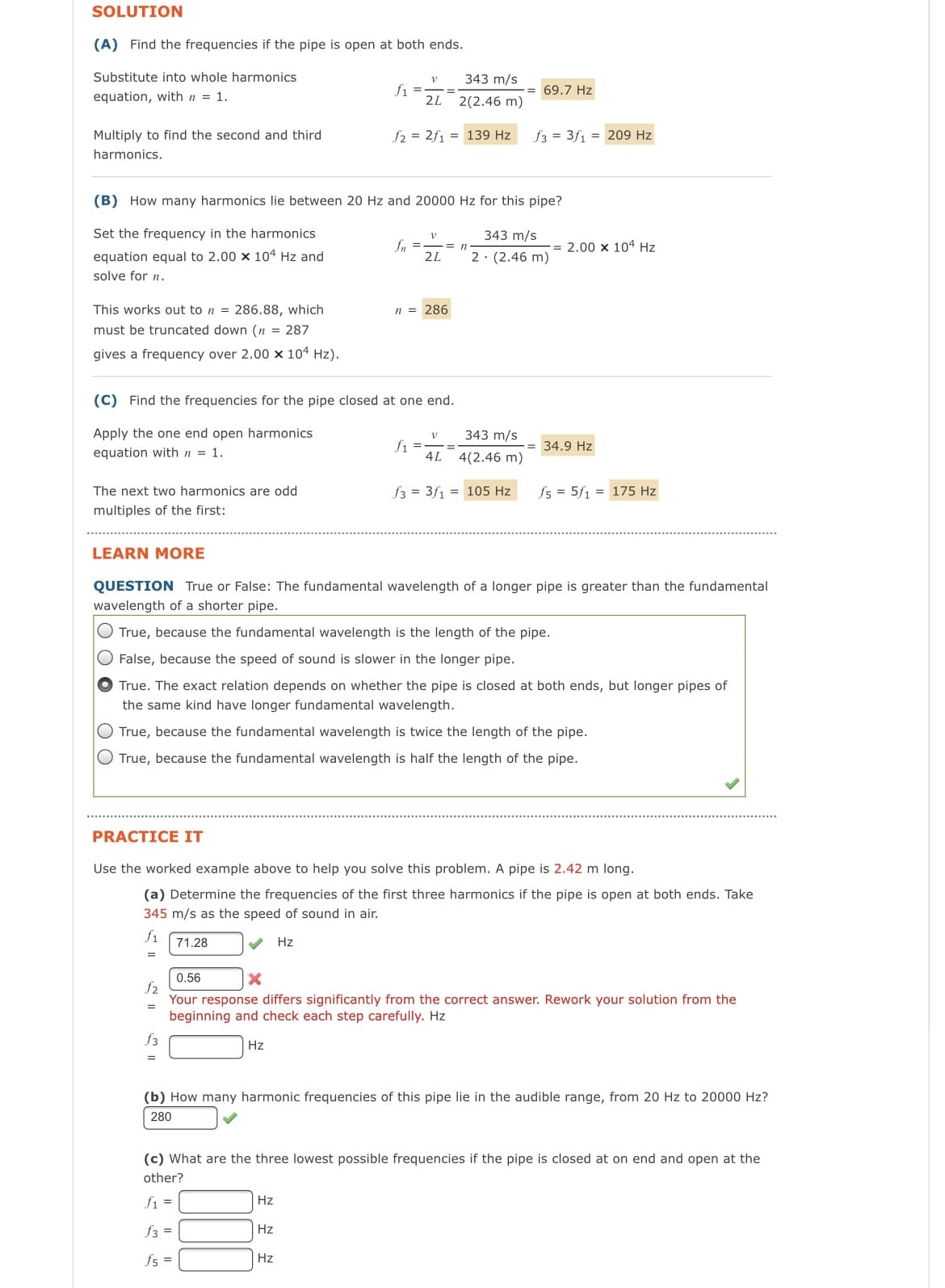 SOLUTION
(A) Find the frequencies if the pipe is open at both ends.
Substitute into whole harmonics
equation, with n = 1.
Multiply to find the second and third
harmonics.
This works out to n = 286.88, which
must be truncated down (n = 287
gives a frequency over 2.00 x 104 Hz).
The next two harmonics are odd
multiples of the first:
(B) How many harmonics lie between 20 Hz and 20000 Hz for this pipe?
Set the frequency in the harmonics
equation equal to 2.00 x 104 Hz and
solve for n.
(C) Find the frequencies for the pipe closed at one end.
Apply the one end open harmonics
equation with n = 1.
f2
=
f3
V
f₁ =-
2L
f2 2f1= 139 Hz
V
fn === n
2L
n = 286
Hz
343 m/s
2(2.46 m)
f1
Hz
V
Hz
4L
= 69.7 Hz
343 m/s
4(2.46 m)
f33f1 = 209 Hz
343 m/s
2. (2.46 m)
f3 = 3f₁ = 105 Hz
LEARN MORE
QUESTION True or False: The fundamental wavelength of a longer pipe is greater than the fundamental
wavelength of a shorter pipe.
True, because the fundamental wavelength is the length of the pipe.
False, because the speed of sound is slower in the longer pipe.
True. The exact relation depends on whether the pipe is closed at both ends, but longer pipes of
the same kind have longer fundamental wavelength.
True, because the fundamental wavelength is twice the length of the pipe.
True, because the fundamental wavelength is half the length of the pipe.
PRACTICE IT
Use the worked example above to help you solve this problem. A pipe is 2.42 m long.
(a) Determine the frequencies of the first three harmonics if the pipe is open at both ends. Take
345 m/s as the speed of sound in air.
f1
71.28
Hz
=
2.00 x 104 Hz
= 34.9 Hz
f5 = 5f1 = 175 Hz
0.56
X
Your response differs significantly from the correct answer. Rework your solution from the
beginning and check each step carefully. Hz
Hz
(b) How many harmonic frequencies of this pipe lie in the audible range, from 20 Hz to 20000 Hz?
280
(c) What are the three lowest possible frequencies if the pipe is closed at on end and open at the
other?
f1 =
f3 =
f5 =