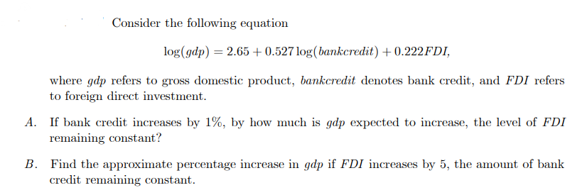Consider the following equation
log(gdp) = 2.65 +0.527 log(bankcredit) + 0.222FDI,
where gdp refers to gross domestic product, bankcredit denotes bank credit, and FDI refers
to foreign direct investment.
A. If bank credit increases by 1%, by how much is gdp expected to increase, the level of FDI
remaining constant?
B. Find the approximate percentage increase gdp if FDI increases by 5, the amount bank
credit remaining constant.