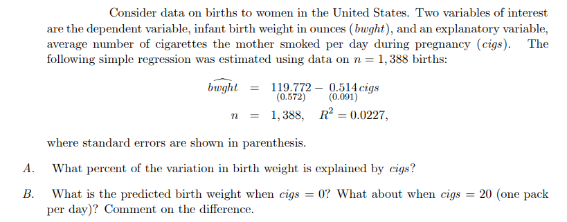 A.
B.
Consider data on births to women in the United States. Two variables of interest
are the dependent variable, infant birth weight in ounces (bwght), and an explanatory variable,
average number of cigarettes the mother smoked per day during pregnancy (cigs). The
following simple regression was estimated using data on n = 1,388 births:
bwght =
119.772
(0.572)
n = 1,388,
0.514 cigs
(0.091)
R² = 0.0227,
where standard errors are shown in parenthesis.
What percent of the variation in birth weight is explained by cigs?
What is the predicted birth weight when cigs = 0? What about when cigs = 20 (one pack
per day)? Comment on the difference.