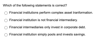 Which of the following statements is correct?
Financial institutions perform complex asset tranformation.
Financial institution is not financial intermediary.
Financial intermediaries only invest in corporate debt.
Financial institution simply pools and invests savings.