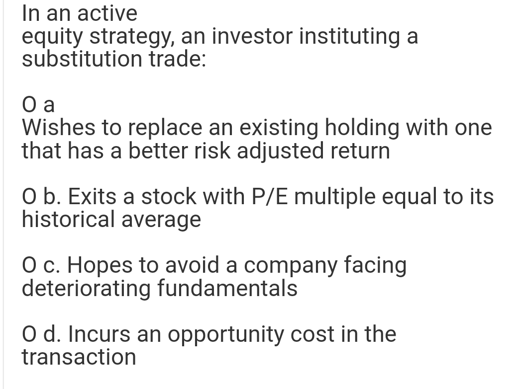 In an active
equity strategy, an investor instituting a
substitution trade:
O a
Wishes to replace an existing holding with one
that has a better risk adjusted return
O b. Exits a stock with P/E multiple equal to its
historical average
O c. Hopes to avoid a company facing
deteriorating fundamentals
O d. Incurs an opportunity cost in the
transaction