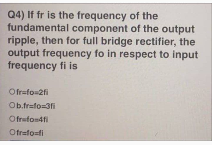Q4) If fr is the frequency of the
fundamental component of the output
ripple, then for full bridge rectifier, the
output frequency fo in respect to input
frequency fi is
Ofr=fo=2fi
Ob.fr=fo%3D3fi
Ofr=fo=D4fi
Ofr=fo=fi
