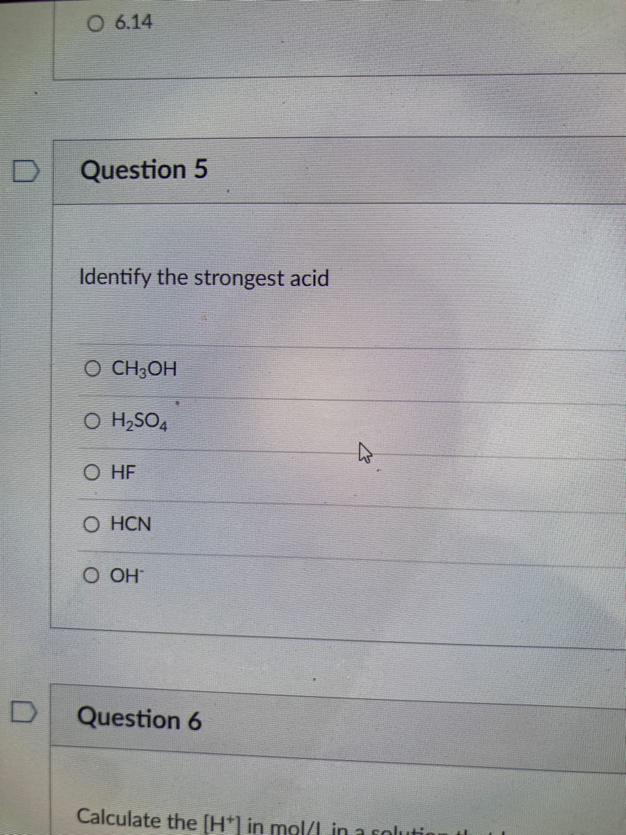 O 6.14
Question 5
Identify the strongest acid
O CH;OH
O H,SO,
O HF
O HCN
О ОН
Question 6
Calculate the [H*] in mol/I in a soluti
