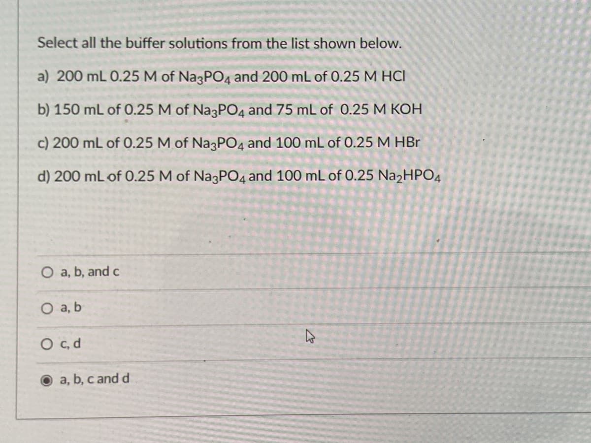 Select all the buffer solutions from the list shown below.
a) 200 mL 0.25 M of Na3PO4 and 200 mL of 0.25 M HCI
b) 150 mL of 0.25 M of Na3PO4 and 75 mL of 0.25 M KOH
c) 200 mL of 0.25 M of Na3PO4 and 100 mL of 0.25 M HBr
d) 200 mL of 0.25 M of NazPO4 and 100 mL of 0.25 Na2HPO4
O a, b, and c
O a, b
O , d
a, b, c and d
