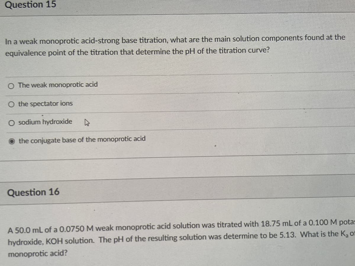Question 15
In a weak monoprotic acid-strong base titration, what are the main solution components found at the
equivalence point of the titration that determine the pH of the titration curve?
O The weak monoprotic acid
the spectator ions
O sodium hydroxide
the conjugate base of the monoprotic acid
Question 16
A 50.0 mL of a 0.0750 M weak monoprotic acid solution was titrated with 18.75 mL of a 0.100 M potas
hydroxide, KOH solution. The pH of the resulting solution was determine to be 5.13. What is the K, of
monoprotic acid?
