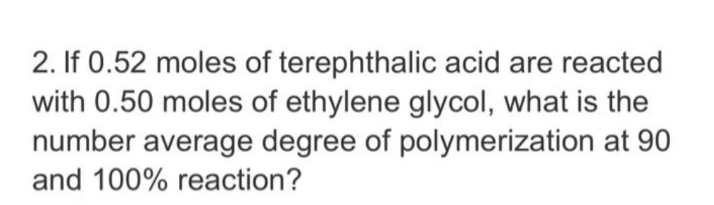 2. If 0.52 moles of terephthalic acid are reacted
with 0.50 moles of ethylene glycol, what is the
number average degree of polymerization at 90
and 100% reaction?
