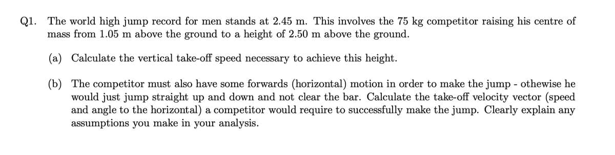 Q1. The world high jump record for men stands at 2.45 m. This involves the 75 kg competitor raising his centre of
mass from 1.05 m above the ground to a height of 2.50 m above the ground.
(a) Calculate the vertical take-off speed necessary to achieve this height.
(b) The competitor must also have some forwards (horizontal) motion in order to make the jump - othewise he
would just jump straight up and down and not clear the bar. Calculate the take-off velocity vector (speed
and angle to the horizontal) a competitor would require to successfully make the jump. Clearly explain any
assumptions you make in your analysis.
