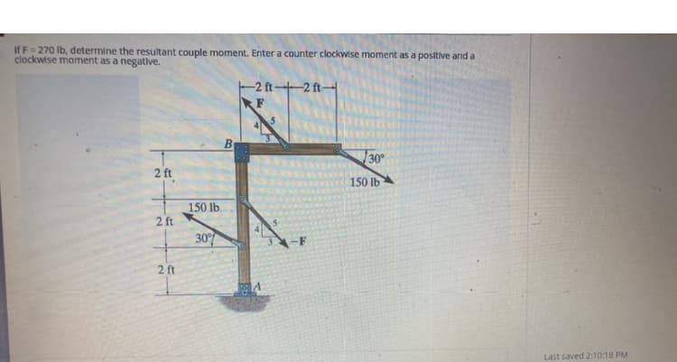 If F= 270 lb, determine the resultant couple moment. Enter a counter clockwise moment as a positive and a
clockwise moment as a negative.
2 ft
2 ft
2 ft
150 lb.
30%
B
-2 ft-2 ft-
RF
FRA
-F
30°
150 lb
Last saved 2:10:18 PM