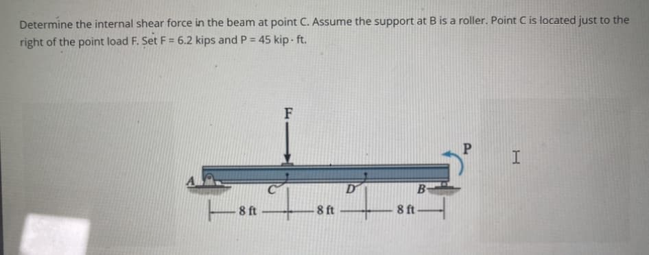 Determine the internal shear force in the beam at point C. Assume the support at B is a roller. Point C is located just to the
right of the point load F. Set F = 6.2 kips and P = 45 kip. ft.
8 ft
F
8 ft
D
8 ft
B
P
I