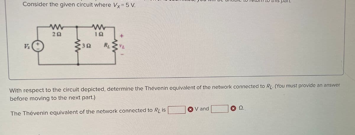 Consider the given circuit where Vx = 5 V.
V₂
www
292
192
RL
+
With respect to the circuit depicted, determine the Thévenin equivalent of the network connected to RL. (You must provide an answer
before moving to the next part.)
The Thévenin equivalent of the network connected to RL is
V and
this part.
@ Ω.