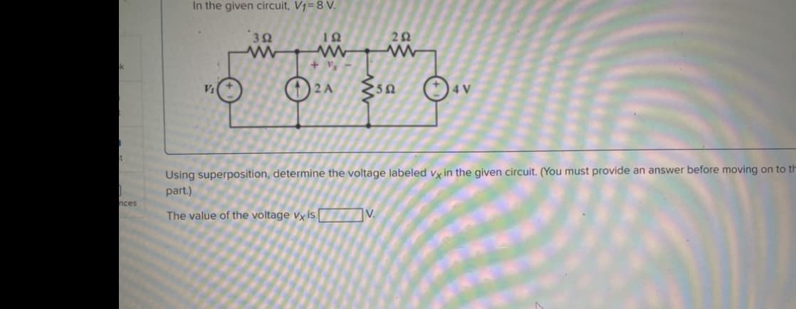 k
t
nces
In the given circuit, V₁= 8 V.
392
192
www
+ V₂
2A
252
50
4 V
Using superposition, determine the voltage labeled vx in the given circuit. (You must provide an answer before moving on to th
part.)
The value of the voltage vx is V