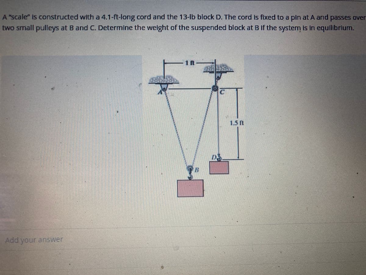 A "scale" is constructed with a 4.1-ft-long cord and the 13-lb block D. The cord is fixed to a pin at A and passes over
two small pulleys at B and C. Determine the weight of the suspended block at B if the system is in equilibrium.
Add your answer
7
1n
B
1.50