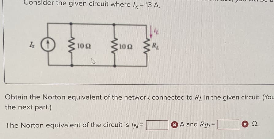 Consider the given circuit where /x = 13 A.
Ix
10 (2
4
102
RL
Obtain the Norton equivalent of the network connected to RL in the given circuit. (You
the next part.)
The Norton equivalent of the circuit is /N=
A and Rth=
(*) Ω.