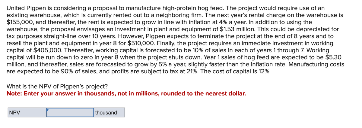 United Pigpen is considering a proposal to manufacture high-protein hog feed. The project would require use of an
existing warehouse, which is currently rented out to a neighboring firm. The next year's rental charge on the warehouse is
$155,000, and thereafter, the rent is expected to grow in line with inflation at 4% a year. In addition to using the
warehouse, the proposal envisages an investment in plant and equipment of $1.53 million. This could be depreciated for
tax purposes straight-line over 10 years. However, Pigpen expects to terminate the project at the end of 8 years and to
resell the plant and equipment in year 8 for $510,000. Finally, the project requires an immediate investment in working
capital of $405,000. Thereafter, working capital is forecasted to be 10% of sales in each of years 1 through 7. Working
capital will be run down to zero in year 8 when the project shuts down. Year 1 sales of hog feed are expected to be $5.30
million, and thereafter, sales are forecasted to grow by 5% a year, slightly faster than the inflation rate. Manufacturing costs
are expected to be 90% of sales, and profits are subject to tax at 21%. The cost of capital is 12%.
What is the NPV of Pigpen's project?
Note: Enter your answer in thousands, not in millions, rounded to the nearest dollar.
NPV
thousand
