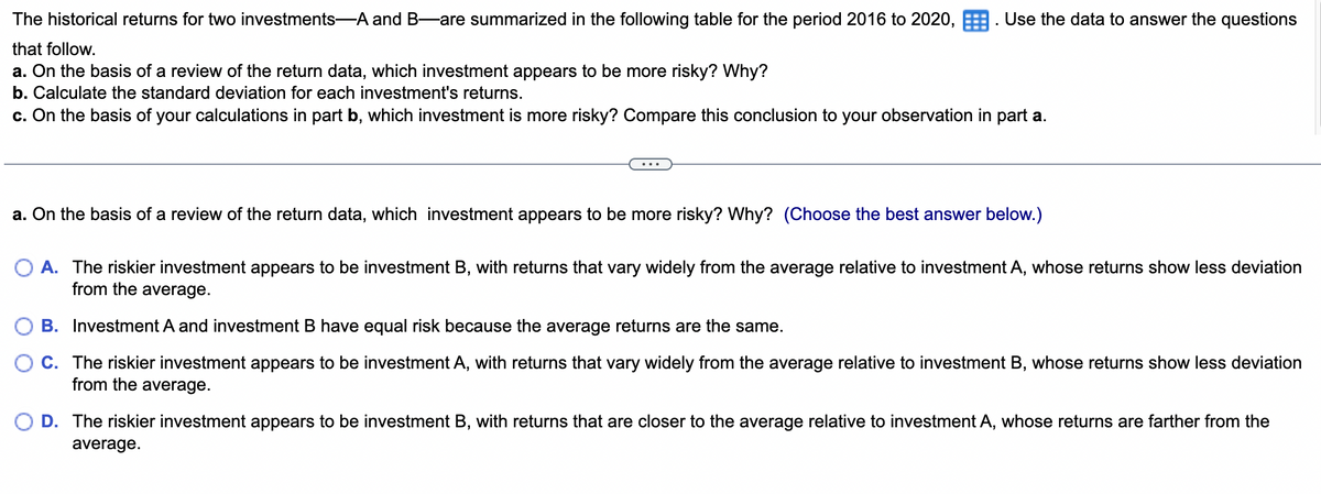 The historical returns for two investments-A and B-are summarized in the following table for the period 2016 to 2020, Use the data to answer the questions
that follow.
a. On the basis of a review of the return data, which investment appears to be more risky? Why?
b. Calculate the standard deviation for each investment's returns.
c. On the basis of your calculations in part b, which investment is more risky? Compare this conclusion to your observation in part a.
a. On the basis of a review of the return data, which investment appears to be more risky? Why? (Choose the best answer below.)
A. The riskier investment appears to be investment B, with returns that vary widely from the average relative to investment A, whose returns show less deviation
from the average.
B. Investment A and investment B have equal risk because the average returns are the same.
C. The riskier investment appears to be investment A, with returns that vary widely from the average relative to investment B, whose returns show less deviation
from the average.
D. The riskier investment appears to be investment B, with returns that are closer to the average relative to investment A, whose returns are farther from the
average.