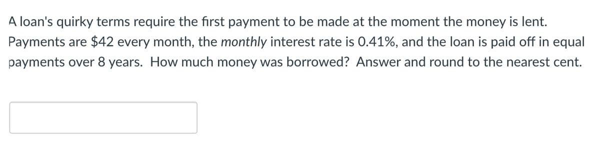 A loan's quirky terms require the first payment to be made at the moment the money is lent.
Payments are $42 every month, the monthly interest rate is 0.41%, and the loan is paid off in equal
payments over 8 years. How much money was borrowed? Answer and round to the nearest cent.