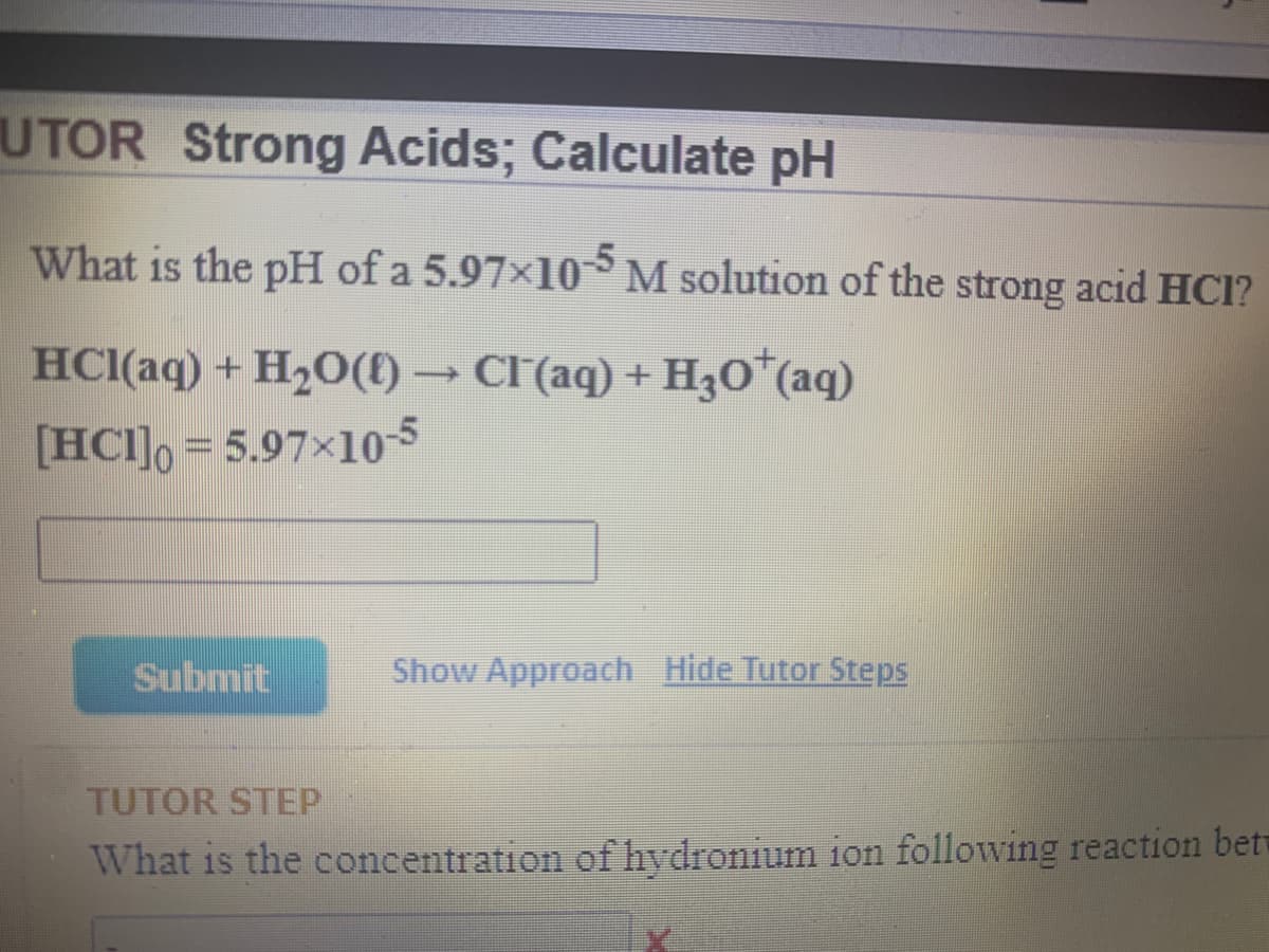 UTOR Strong Acids; Calculate pH
What is the pH of a 5.97x10 M solution of the strong acid HCI?
HCI(aq) + H2O(E) → CF(aq) + H30*(aq)
[HCI]o = 5.97×10-5
Submit
Show Approach Hide Tutor Steps
TUTOR STEP
What is the concentration of hydronium ion following reaction betw
