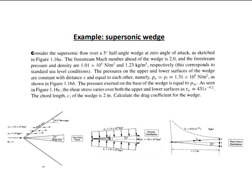 Example: supersonic wedge
Consider the supersonic flow over a 5° half-angle wedge at zero angle of attack, as sketched
in Figure 1.16a. The freestream Mach number ahead of the wedge is 2.0, and the freestream
pressure and density are 1.01 x 10° N/m² and 1.23 kg/m', respectively (this corresponds to
standard sea level conditions). The pressures on the upper and lower surfaces of the wedge
are constant with distance s and equal to each other, namely, p„ = p1 = 1.31 × 10$ N/m², as
shown in Figure 1.16b. The pressure exerted on the base of the wedge is equal to Px. As seen
in Figure 1.16c, the shear stress varies over both the upper and lower surfaces as t = 431s-0.2.
The chord length, c, of the wedge is 2 m. Calculate the drag coefficient for the wedge.
342 Wave angle
P-101 x 10'Nim
Shock wae
P13I x 10'N/
T. (431) ()
P.123 kgm
N/m?
Presure
Distribution
Flow Field
Picture
Wedge body
M. =2
t- 1.01 x 10'Nm?
Shear Stress
Distribution
P=131 x 10' N
C2 m
(a)
