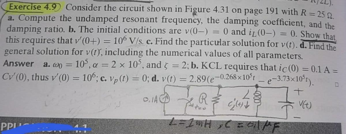 Exercise 4.9 Consider the circuit shown in Figure 4.31 on page 191 with R = 25 9
a. Compute the undamped resonant frequency, the damping coefficient, and the
damping ratio. b. The initial conditions are v(0-):
this requires that v'(0+) = 10° V/s. c. Find the particular solution for v(t). d. Find the
general solution for v(t), including the numerical values of all parameters.
Answer a.wo = 10°, a = 2 x 10°, and 5 = 2; b. KCL requires that ic (0) = 0.1 A =
Cv' (0), thus v' (0) = 106; c. vp (t) = 0; d. v(t) = 2.89(e-0.268×10°t _e-3.73x10°t)
0 and iL (0-) = 0. Show that,
O, IA
VE)
PPI
