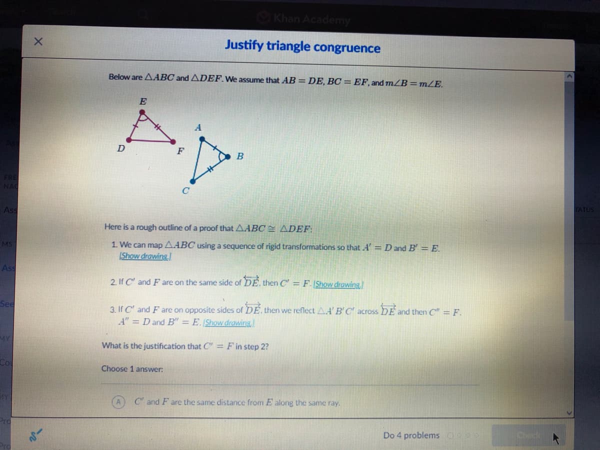 Khan Academy
Justify triangle congruence
Below are AABC and ADEF.We assume that AB =DE, BC = EF, and mLB=mZE.
E
F
B
Ass
TATUS
Here is a rough outline of a proof that AABC E ADEF
MS
1 We can map AABC using a sequence of rigid transformations so that A' =D and B' = E.
Show drawing
Ass
2. If C" and F are on the same side of DE. then C = F. IShow drowing.
See
3. If C" and F are on opposite sides of DE. then we reflect A.A' B'C across DE and then C" = F.
A" = Dand B" = E. Show drawing
MY
What is the justification that C" = F in step 2?
Choose 1 answer:
C and F are the same distance from E along the same ray.
Do 4 problems
