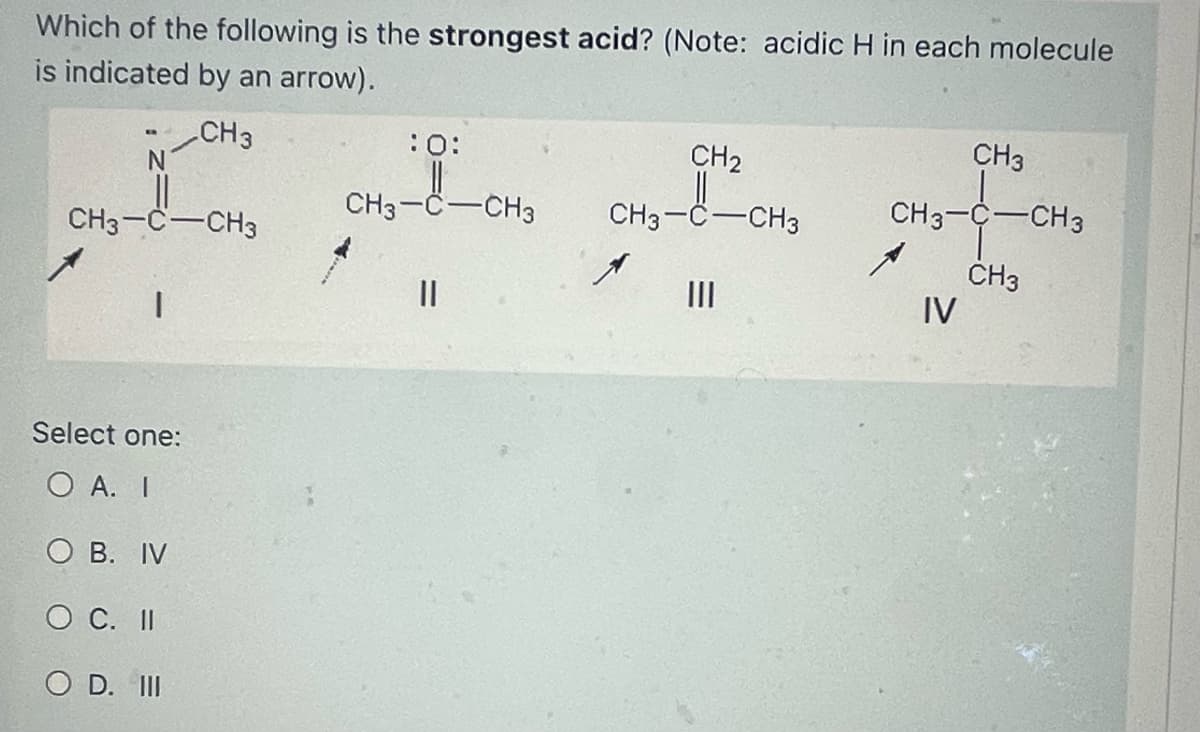 Which of the following is the strongest acid? (Note: acidic H in each molecule
is indicated by an arrow).
CH3
CH3-C-CH3
1
Select one:
O A. I
O B. IV
O C. II
O D. III
:0:
CH3-C-CH3
||
CH₂
CH3-C-CH3
|||
CH3
CH3-C-CH3
CH3
IV