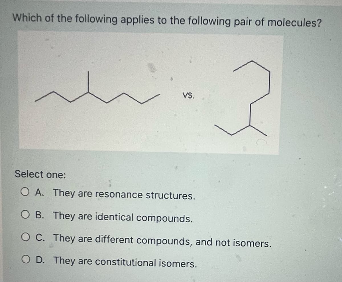 Which of the following applies to the following pair of molecules?
wing
2
VS.
Select one:
O A. They are resonance structures.
OB. They are identical compounds.
O C. They are different compounds, and not isomers.
O D. They are constitutional isomers.