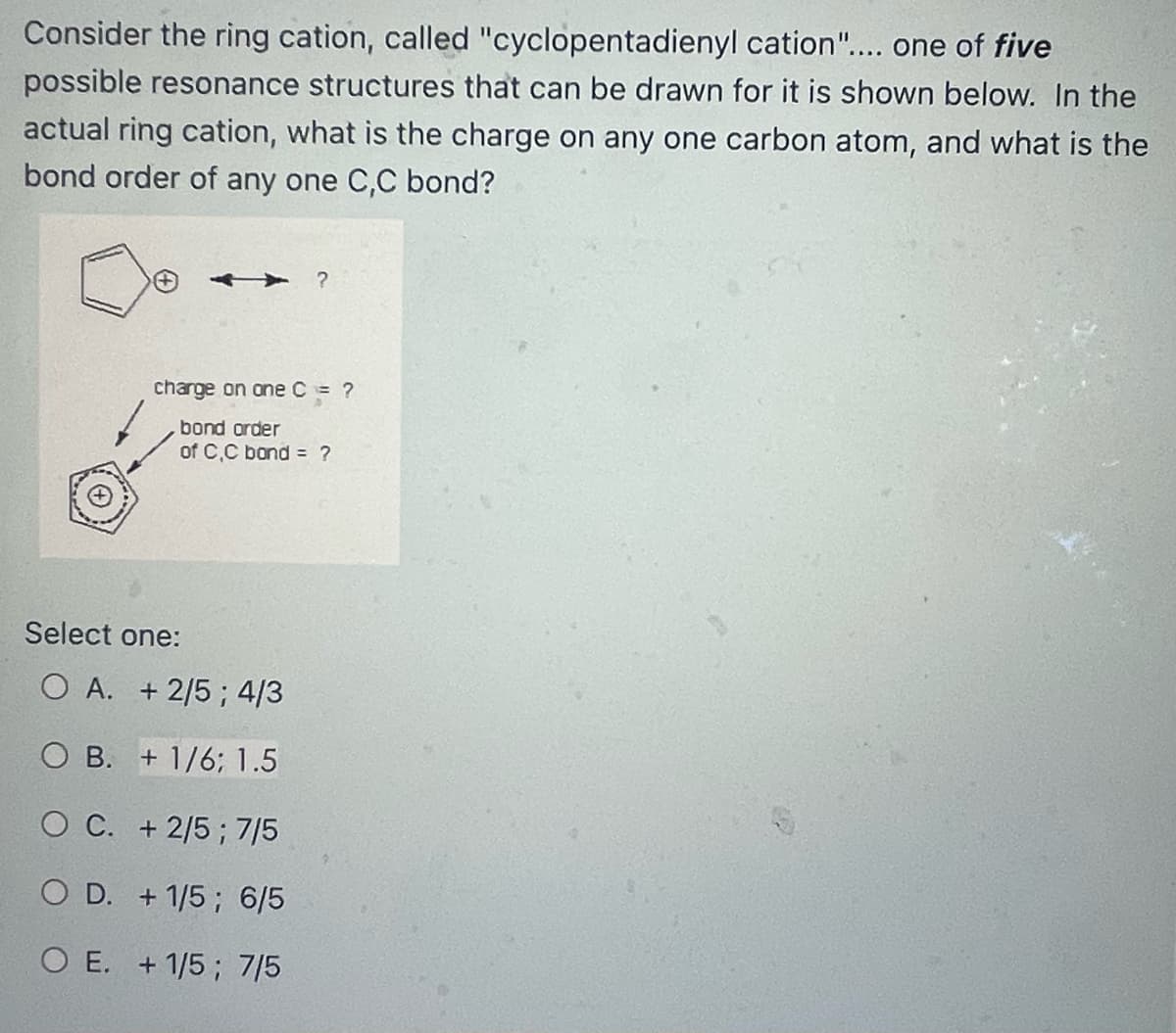 Consider the ring cation, called "cyclopentadienyl cation".... one of five
possible resonance structures that can be drawn for it is shown below. In the
actual ring cation, what is the charge on any one carbon atom, and what is the
bond order of any one C,C bond?
?
charge on one C = ?
bond order
of C,C bond =
Select one:
O A. +2/5; 4/3
OB. + 1/6; 1.5
O C. + 2/5; 7/5
O D. + 1/5; 6/5
O E. + 1/5; 7/5