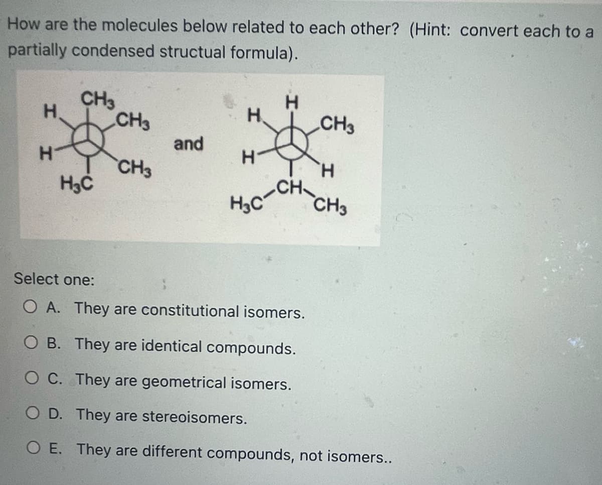 How are the molecules below related to each other? (Hint: convert each to a
partially condensed structual formula).
Н.
H
H
CH3
H₂C
CH3
CH3
and
H
H
H
H₂c-CH₂
CH3
H
CH3
Select one:
OA. They are constitutional isomers.
OB. They are identical compounds.
O C. They are geometrical isomers.
O D. They are stereoisomers.
O E. They are different compounds, not isomers..