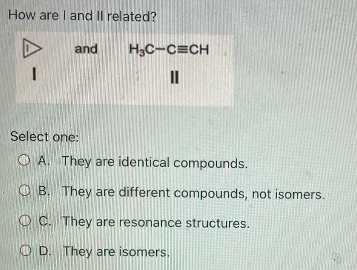 How are I and II related?
and
H3C-C=CH
1 ||
12
Select one:
OA. They are identical compounds.
OB. They are different compounds, not isomers.
OC. They are resonance structures.
D.
They are isomers.