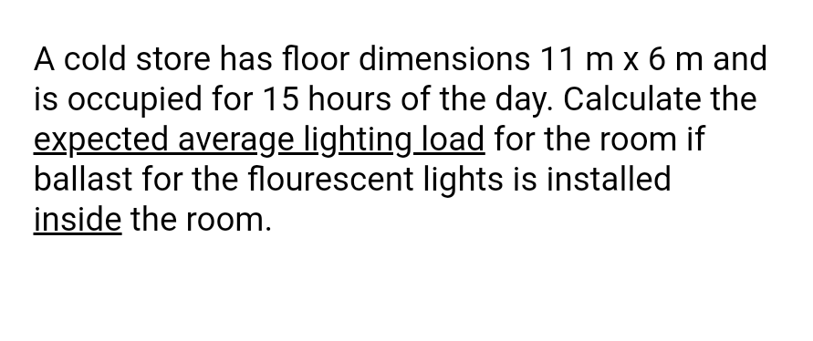 A cold store has floor dimensions 11 m x 6 m and
is occupied for 15 hours of the day. Calculate the
expected average lighting load for the room if
ballast for the flourescent lights is installed
inside the room.