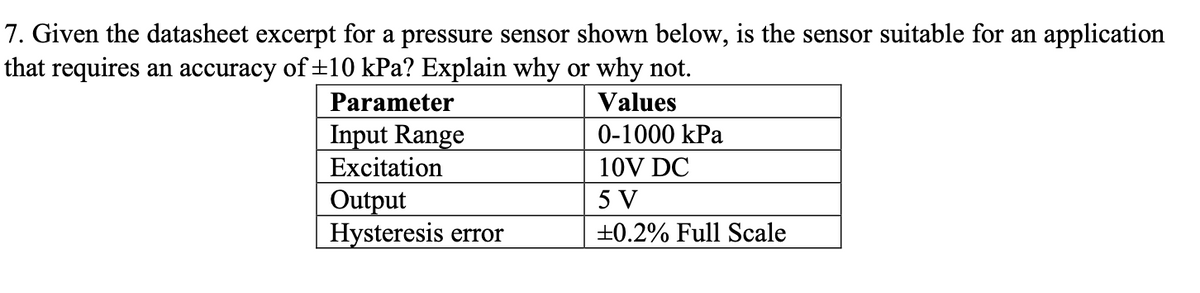 7. Given the datasheet excerpt for a pressure sensor shown below, is the sensor suitable for an application
that requires an accuracy of ±10 kPa? Explain why or why not.
Parameter
Input Range
Excitation
Output
Hysteresis error
Values
0-1000 kPa
10V DC
5 V
±0.2% Full Scale